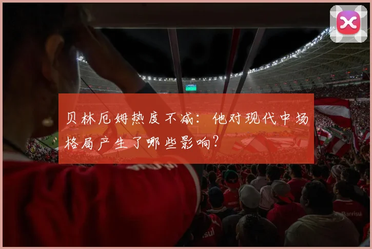 贝林厄姆热度不减：他对现代中场格局产生了哪些影响？