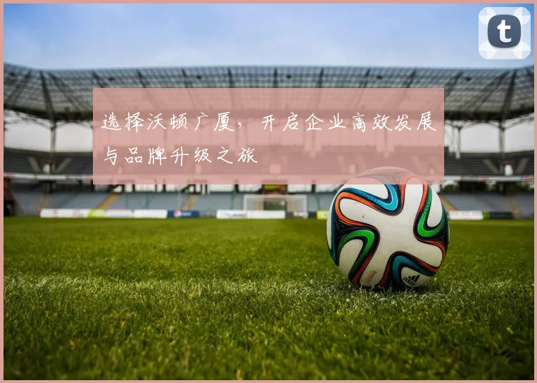 选择沃顿广厦，开启企业高效发展与品牌升级之旅