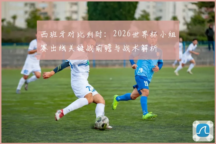 西班牙对比利时:2026世界杯小组赛出线关键战前瞻与战术解析