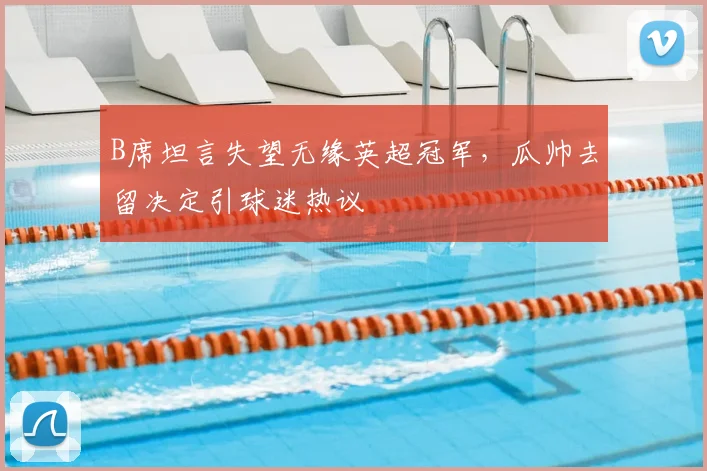 B席坦言失望无缘英超冠军,瓜帅去留决定引球迷热议