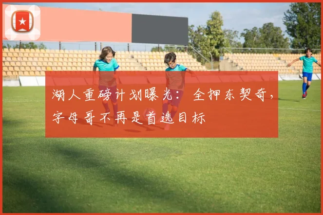 湖人重磅计划曝光:全押东契奇,字母哥不再是首选目标