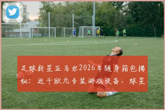 足球新星亚马尔2026年随身箱包揭秘：近千欧元专装游戏设备，球星旅行电竞装备清单全解析