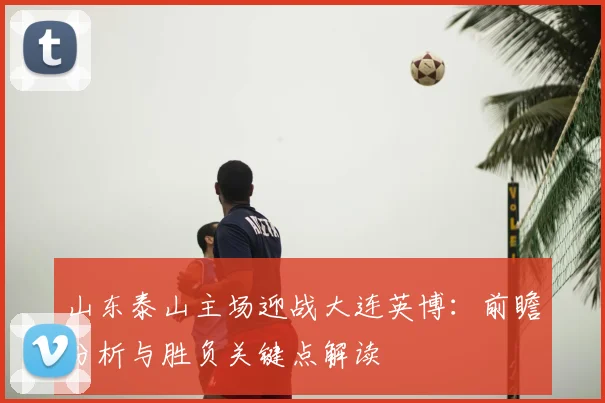 山东泰山主场迎战大连英博:前瞻分析与胜负关键点解读