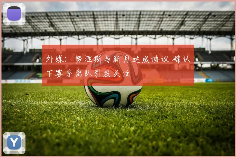 外媒:努涅斯与新月达成协议 确认下赛季离队引发关注