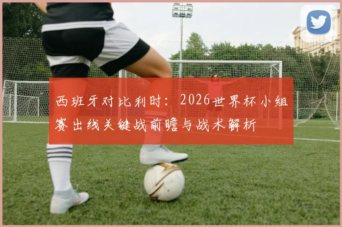 西班牙对比利时:2026世界杯小组赛出线关键战前瞻与战术解析