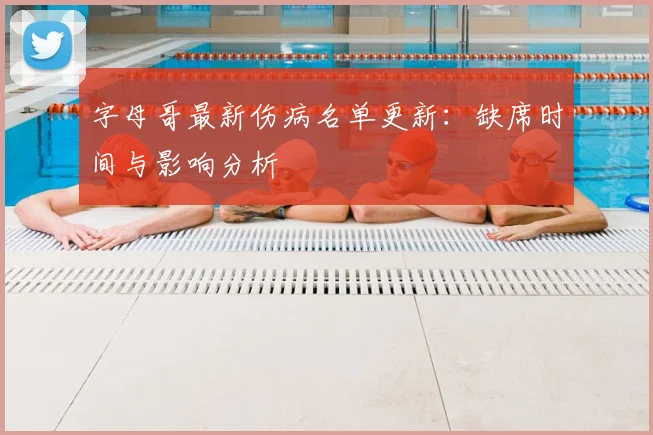 字母哥最新伤病名单更新:缺席时间与影响分析