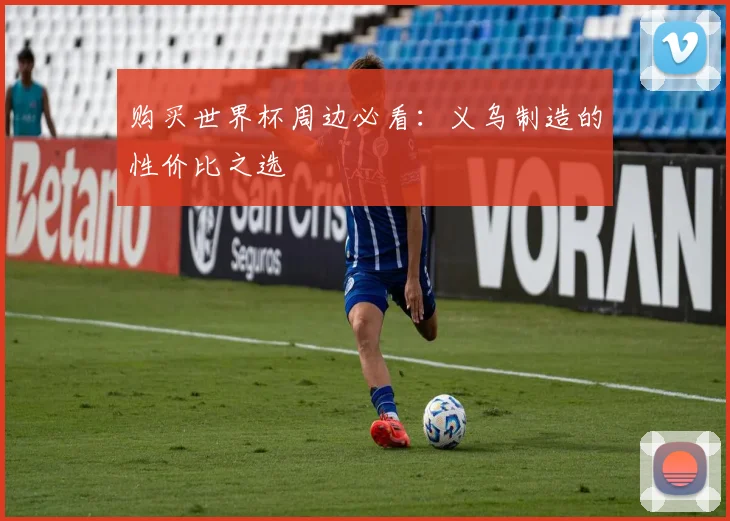 购买世界杯周边必看:义乌制造的性价比之选