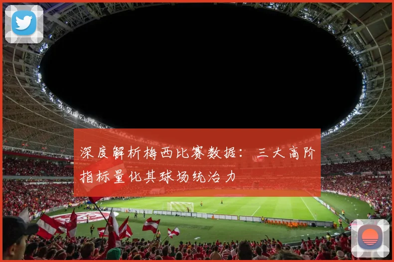 深度解析梅西比赛数据：三大高阶指标量化其球场统治力