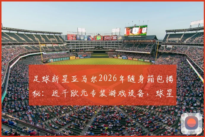 足球新星亚马尔2026年随身箱包揭秘：近千欧元专装游戏设备，球星旅行电竞装备清单全解析