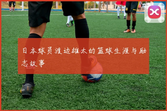 日本球员渡边雄太的篮球生涯与励志故事