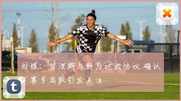 外媒:努涅斯与新月达成协议 确认下赛季离队引发关注