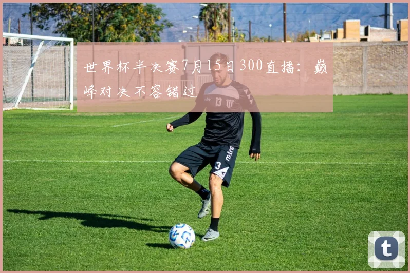 世界杯半决赛7月15日300直播:巅峰对决不容错过