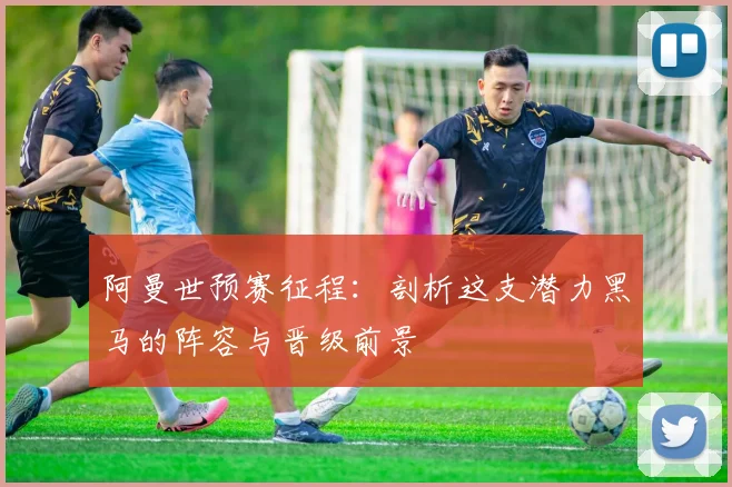 阿曼世预赛征程：剖析这支潜力黑马的阵容与晋级前景