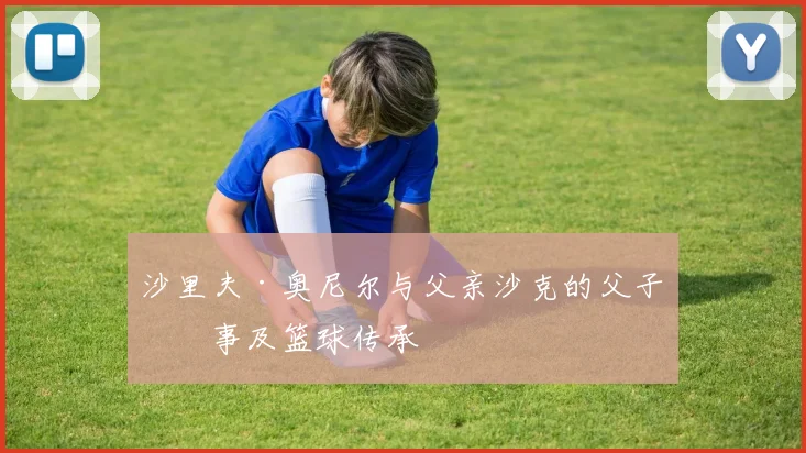 沙里夫·奥尼尔与父亲沙克的父子故事及篮球传承