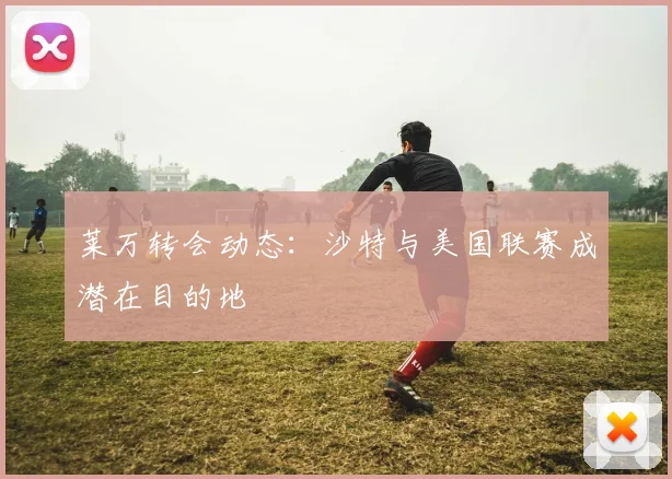 莱万转会动态:沙特与美国联赛成潜在目的地