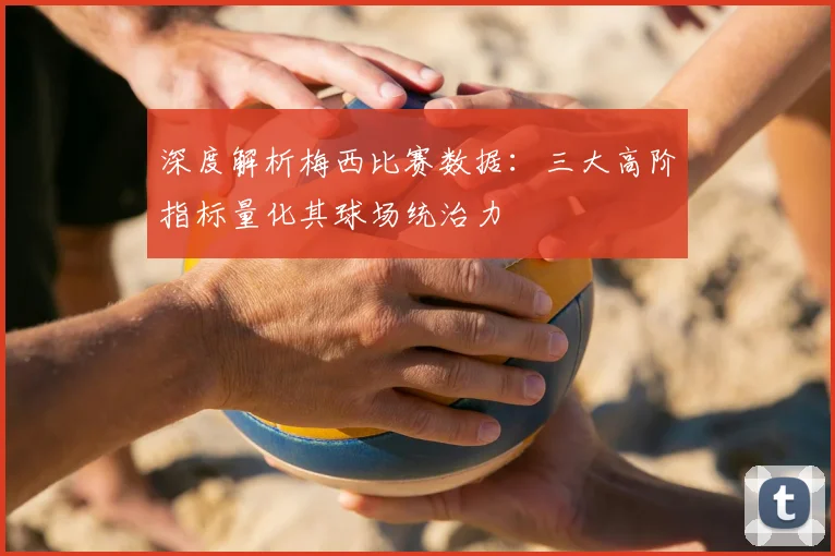 深度解析梅西比赛数据：三大高阶指标量化其球场统治力