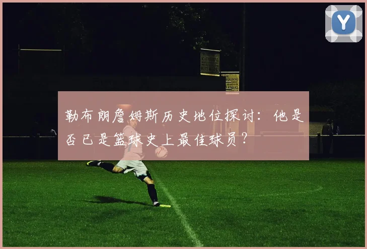 勒布朗詹姆斯历史地位探讨：他是否已是篮球史上最佳球员？