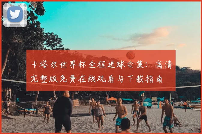 卡塔尔世界杯全程进球合集:高清完整版免费在线观看与下载指南