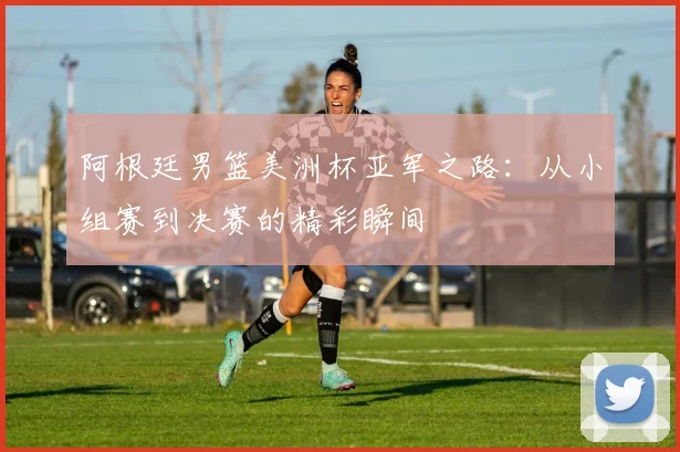 阿根廷男篮美洲杯亚军之路:从小组赛到决赛的精彩瞬间