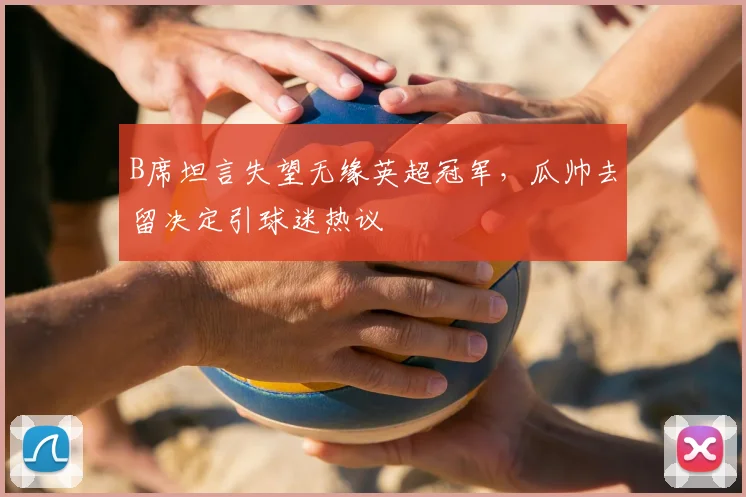 B席坦言失望无缘英超冠军,瓜帅去留决定引球迷热议