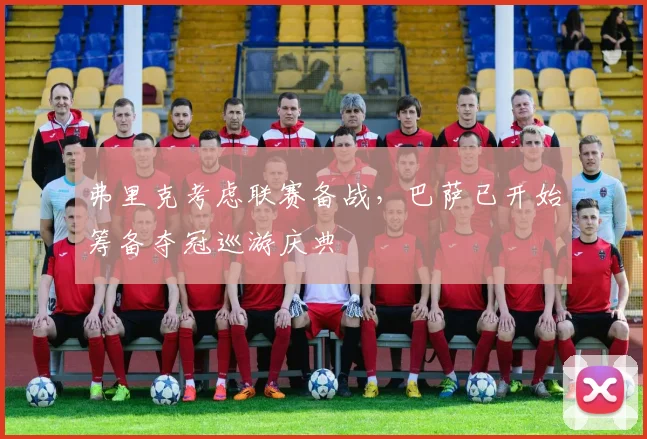 弗里克考虑联赛备战,巴萨已开始筹备夺冠巡游庆典