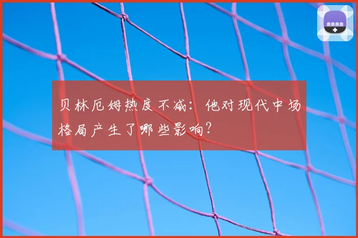 贝林厄姆热度不减:他对现代中场格局产生了哪些影响?